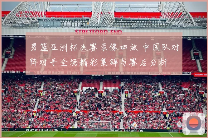 男篮亚洲杯决赛录像回放 中国队对阵对手全场精彩集锦与赛后分析