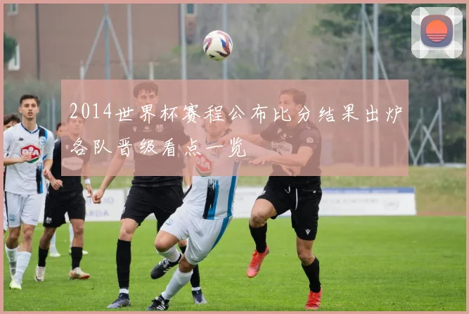 2014世界杯赛程公布比分结果出炉各队晋级看点一览