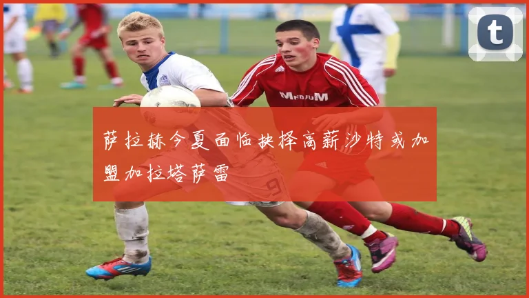 萨拉赫今夏面临抉择高薪沙特或加盟加拉塔萨雷