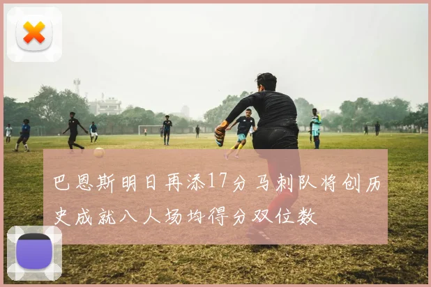 巴恩斯明日再添17分马刺队将创历史成就八人场均得分双位数