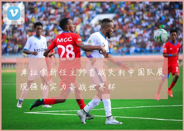 库拉索新任主帅首战失利中国队展现强劲实力备战世界杯