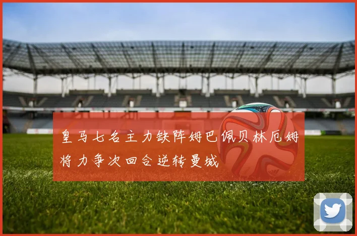皇马七名主力缺阵姆巴佩贝林厄姆将力争次回合逆转曼城
