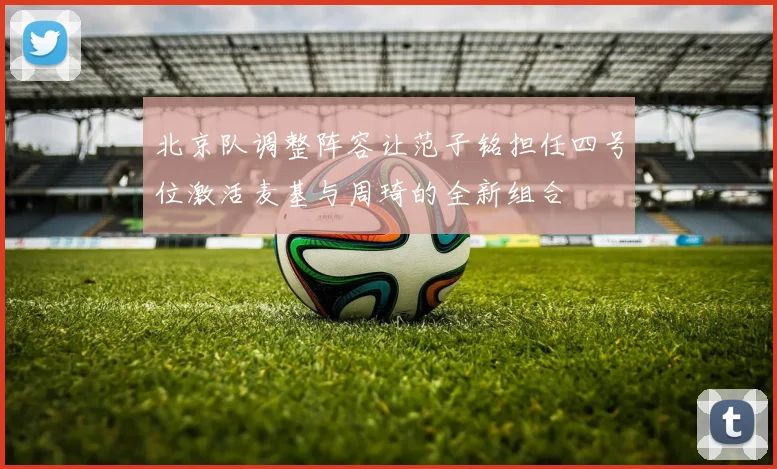 北京队调整阵容让范子铭担任四号位激活麦基与周琦的全新组合