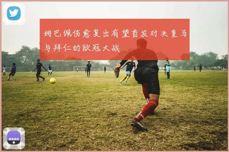 姆巴佩伤愈复出有望首发对决皇马与拜仁的欧冠大战