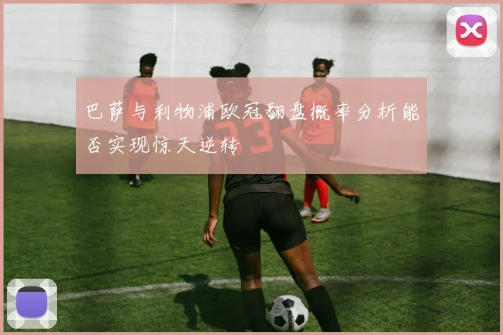 巴萨与利物浦欧冠翻盘概率分析能否实现惊天逆转