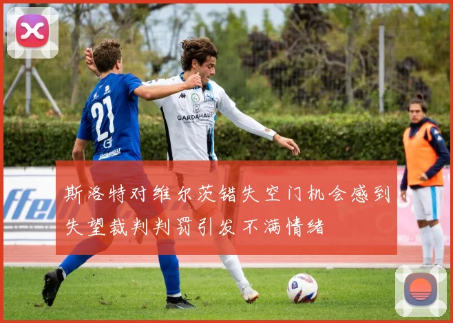 斯洛特对维尔茨错失空门机会感到失望裁判判罚引发不满情绪