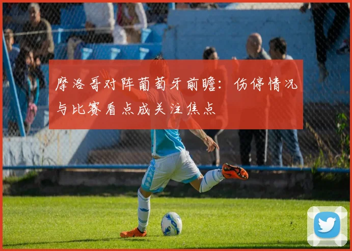 摩洛哥对阵葡萄牙前瞻：伤停情况与比赛看点成关注焦点