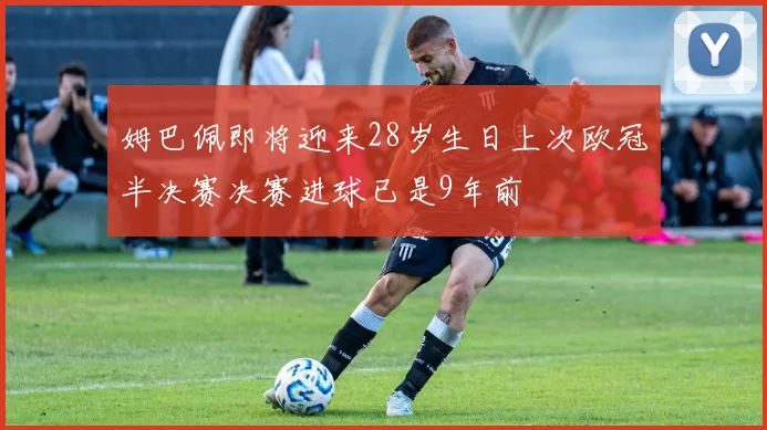 姆巴佩即将迎来28岁生日上次欧冠半决赛决赛进球已是9年前